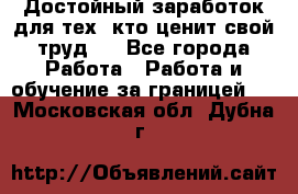 Достойный заработок для тех, кто ценит свой труд . - Все города Работа » Работа и обучение за границей   . Московская обл.,Дубна г.